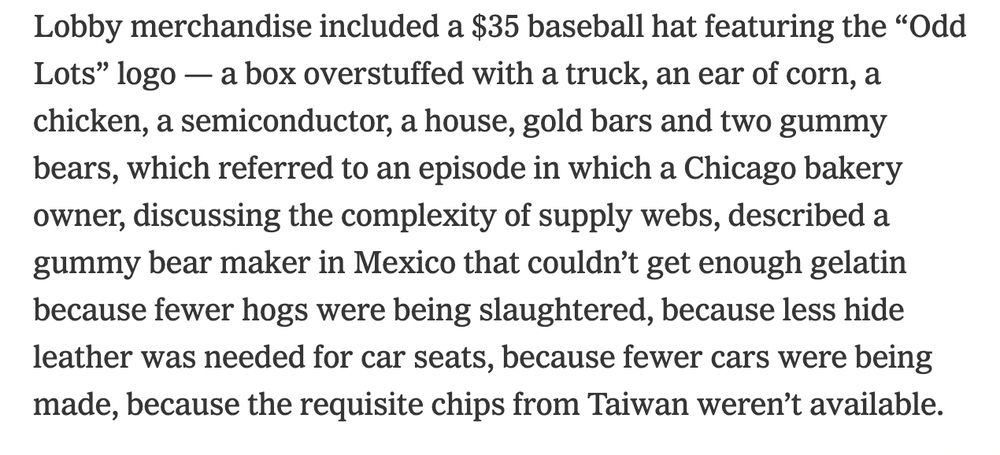 "Lobby merchandise included a $35 baseball hat featuring the “Odd Lots” logo — a box overstuffed with a truck, an ear of corn, a chicken, a semiconductor, a house, gold bars and two gummy bears, which referred to an episode in which a Chicago bakery owner, discussing the complexity of supply webs, described a gummy bear maker in Mexico that couldn’t get enough gelatin because fewer hogs were being slaughtered, because less hide leather was needed for car seats, because fewer cars were being made, because the requisite chips from Taiwan weren’t available."