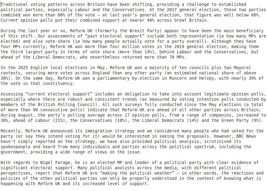 long text of standard response email from the BBC to a complaint of them platforming Fagash.

Traditional voting patterns across Britain have been shifting, providing a challenge to established political parties, especially Labour and the Conservatives. At the 2017 general election, those two parties combined won more than 80% of the vote – at last year’s general election, that figure was well below 60%. Current opinion polls put their combined support at nearer 40% across Great Britain.

During the last year or so, Reform UK (formerly the Brexit Party) appear to have been the main beneficiary of this shift.

In the 2025 English local elections in May, Reform UK won a majority of ten councils plus two Mayoral contests...

<snipped to fit, sorry>

With regards to Nigel Farage, he is an elected MP and leader of a Many political analysts across the media, with different political perspectives, report that Reform UK are “making the political weather” – in other words, the reactions and policies of the other political parties can only be properly understood in the context of knowing what is happening with Reform UK and its increased level of support.

We give careful consideration to ensuring any story concerning Mr Farage and Reform UK are given proportionate and appropriate coverage on our networks and online. We thank you for taking the time to get in touch, and your comments have been passed along to senior news editors.