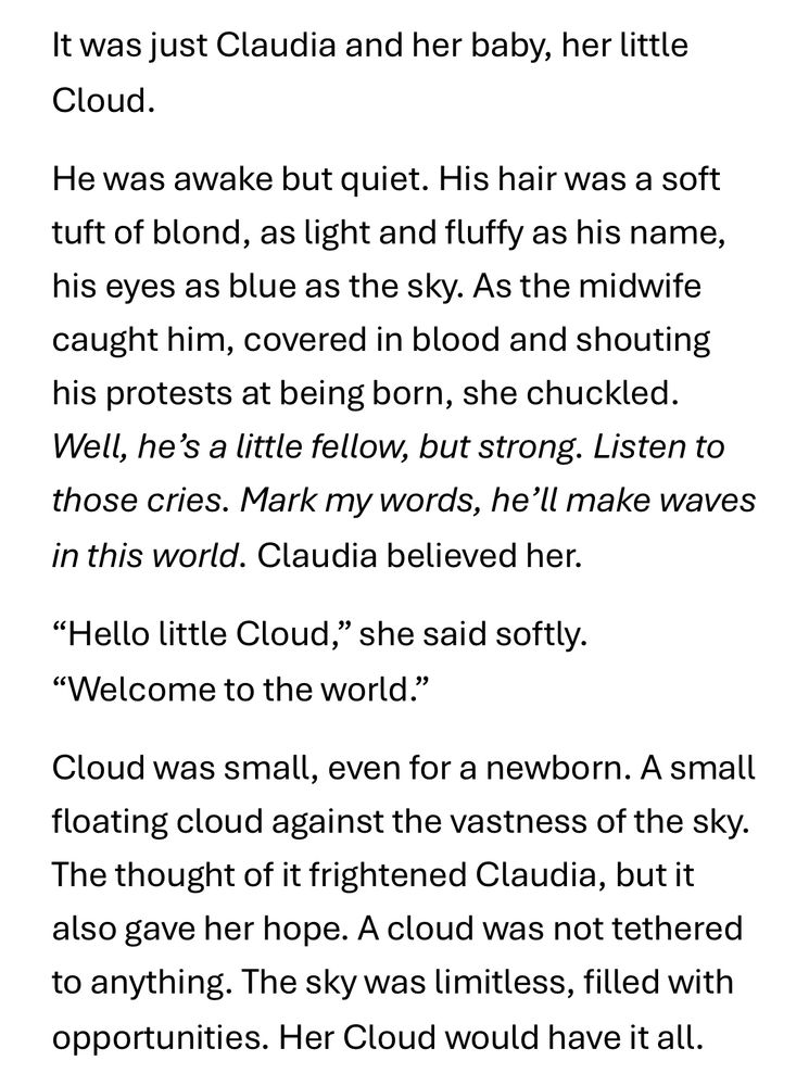 It was just Claudia and her baby, her little Cloud.

He was awake but quiet. His hair was a soft tuft of blond, as light and fluffy as his name, his eyes as blue as the sky. As the midwife caught him, covered in blood and shouting his protests at being born, she chuckled.
Well, he's a little fellow, but strong. Listen to those cries. Mark my words, he'll make waves in this world. Claudia believed her.

"Hello little Cloud," she said softly. “Welcome to the world."

Cloud was small, even for a newborn. A small floating cloud against the vastness of the sky. The thought of it frightened Claudia, but it also gave her hope. A cloud was not tethered to anything. The sky was limitless, filled with opportunities. Her Cloud would have it all.