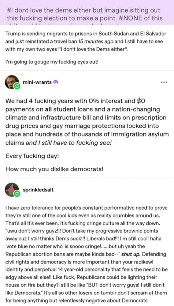 #i dont love the dems either but imagine sitting out this fucking election to make a point #NONE of this
Trump is sending migrants to prisons in South Sudan and El Salvador and just reinstated a travel ban 15 minutes ago and I still have to see with my own two eyes "I don't love the Dems either".
I'm going to gouge my fucking eyes out!
mini-wrants
We had 4 fucking years with 0% interest and $0 payments on all student loans and a nation-changing climate and infrastructure bill and limits on prescription drug prices and gay marriage protections locked into place and hundreds of thousands of immigration asylum claims and I still have to fucking see!
Every fucking day!
How much you dislike democrats!
sprinkledsalt
I have zero tolerance for people's constant performative need to prove they're still one of the cool kids even as reality crumbles around us.
That's all it's ever been. It's fucking cringe culture all the way down.
"uwu don't worry guyz!!! Don't take my progressive brownie points away cuz I still thinks Dems suck!!! Liberals bad!!! I'm still cool! haha
'vote blue no matter who' is soooo cringe!.......but uh yeah the Republican abortion bans are maybe kinda bad--" shut up. Defending civil rights and democracy is more important than your radikewl identity and perpetual 14 year-old personality that feels the need to be edgy above all else!! Like fuck, Republicans could be lighting their house on fire but they'll still be like "BUT don't worry guys! I still don't like Democrats." It's all so other losers on tumbir don't scream at them for being anything but relentlessly negative about Democrats