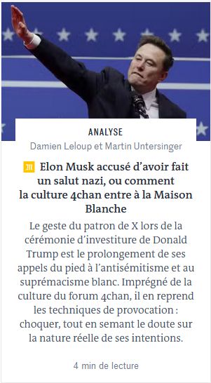 Article du monde titré "Elon Musk accusé d'avoir fait un salut nazi, ou comment la culture 4chan entre à la maison blanche" dont le chapeau lit "Le geste du patron de X lors de la cérémonie d'investiture de Donald Trump est le prolongement de ses appels du pied à l'antisémitisme et au suprémacisme blanc. Imprégné de la culture du forum 4chan, il en reprend les techniques de provocation : choquer, tout en semant le doute sur la nature réelle de ses intentions."