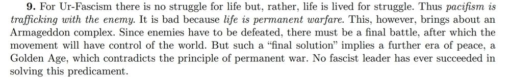 9. For Ur-Fascism there is no struggle for life but, rather, life is lived for struggle. Thus pacifism is
trafficking with the enemy. It is bad because life is permanent warfare. This, however, brings about an
Armageddon complex. Since enemies have to be defeated, there must be a final battle, after which the
movement will have control of the world. But such a “final solution” implies a further era of peace, a
Golden Age, which contradicts the principle of permanent war. No fascist leader has ever succeeded in
solving this predicament.