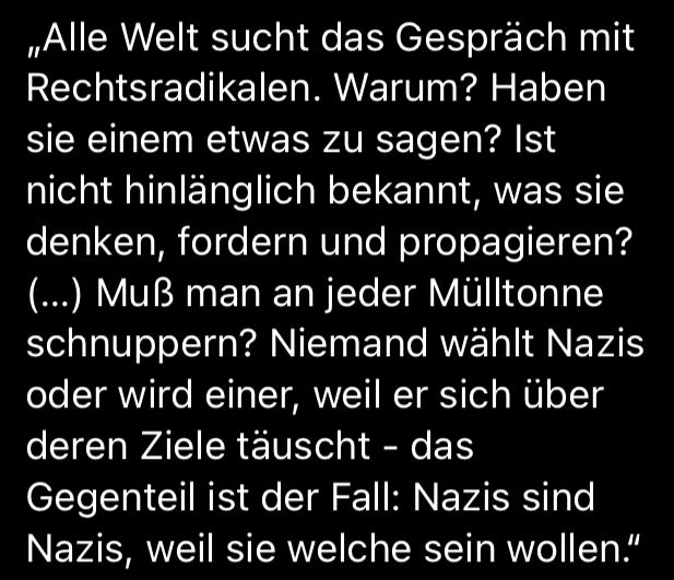 „Alle Welt sucht das Gespräch mit Rechtsradikalen. Warum? Haben sie einem etwas zu sagen? Ist nicht hinlänglich bekannt, was sie denken, fordern und propagieren? (…) Muß man an jeder Mülltonne schnuppern? Niemand wählt Nazis oder wird einer, weil er sich über deren Ziele täuscht - das Gegenteil ist der Fall: Nazis sind Nazis, weil sie welche sein wollen.“