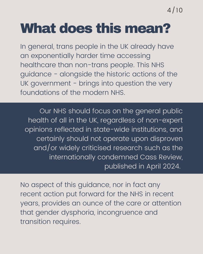 What does this mean?  In general, trans people in the UK already have an exponentially harder time accessing healthcare than non-trans people. This NHS guidance - alongside the historic actions of the NHS and the UK government - brings into question the very foundations of the NHS.   Our NHS should focus on the general public health of all in the UK, regardless of non-expert opinions reflected in state-wide institutions, and certainly should not work based upon disproven and/or widely criticised research such as the internationally condemned Cass Review, published in April 2024.   No aspect of this guidance, nor in fact any recent action put forward for the NHS in recent years, provides an ounce of the care or attention that gender dysphoria, incongruence and transition requires. 