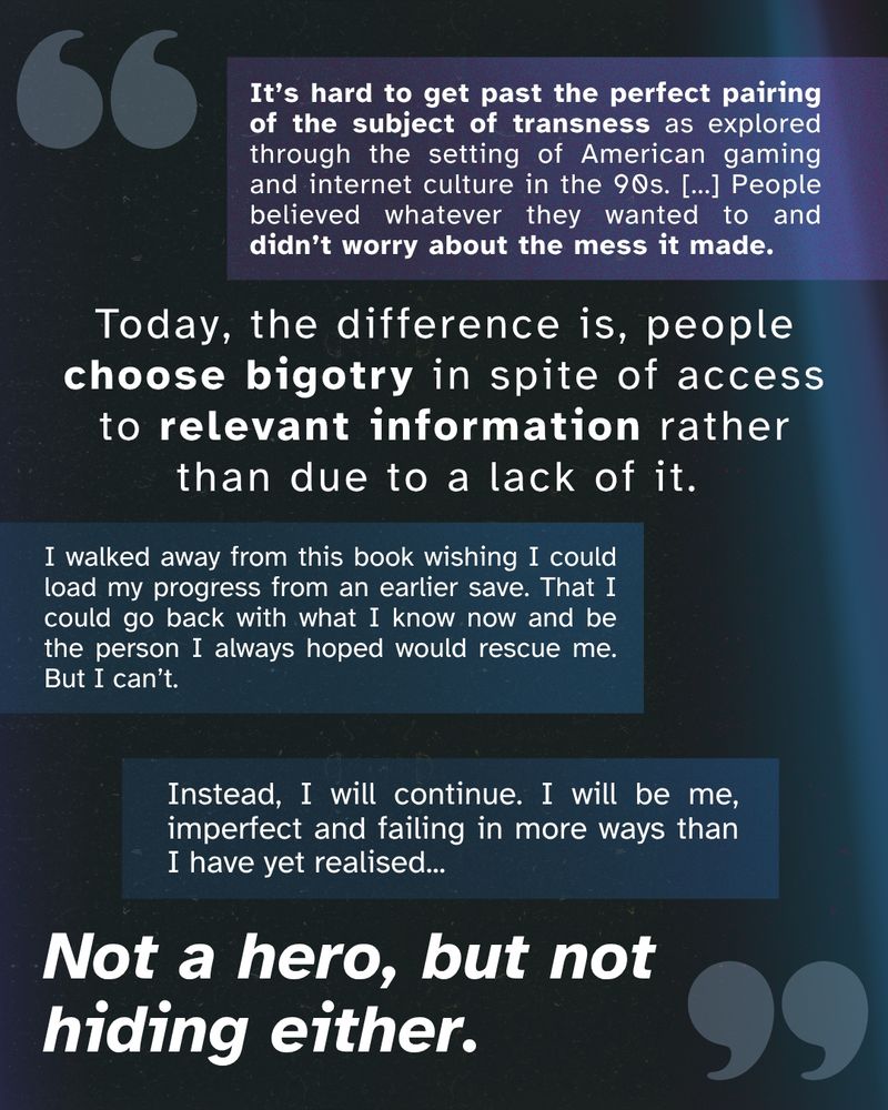 It’s hard to get past the perfect pairing of the subject of transness as explored through the setting of American gaming and internet culture in the 90s. [...] People believed whatever they wanted to and didn’t worry about the mess it made. Today, the difference is, people choose bigotry in spite of access to relevant information rather than due to a lack of it. I walked away from this book wishing I could load my progress from an earlier save. That I could go back with what I know now and be the person I always hoped would rescue me. But I can’t. Instead, I will continue. I will be me, imperfect and failing in more ways than I have yet realised... Not a hero, but not hiding either.