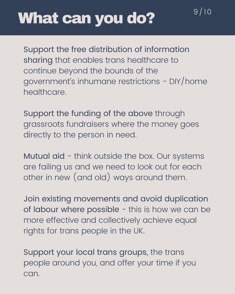 Support the free distribution of information sharing that enables trans healthcare to continue beyond the bounds of the government’s inhumane restrictions - DIY/home healthcare. Support the funding of the above through grassroots fundraisers where the money goes directly to the person in need. Mutual aid - think outside the box. Our systems are failing us and we need to look out for each other in new (and old) ways around them. Join existing movements and avoid duplication of labour where possible - this is how we can be more effective and collectively achieve equal rights for trans people in the UK.
