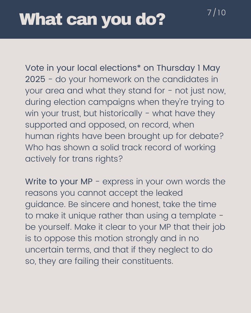What can you do?  Vote in your local elections* on Thursday 1 May 2025 - do your homework on the candidates in your area and what they stand for - not just now, during election campaigns when they’re trying to win your trust, but historically - what have they supported and opposed, on record, when human rights have been brought up for debate? Who has shown a solid track record of working actively for trans rights? Write to your MP - express in your own words the reasons you cannot accept the leaked guidance. Be sincere and honest, take the time to make it unique rather than using a template - be yourself. Make it clear to your MP that their job is to oppose this motion strongly and in no uncertain terms, and that if they neglect to do so, they are failing their constituents.