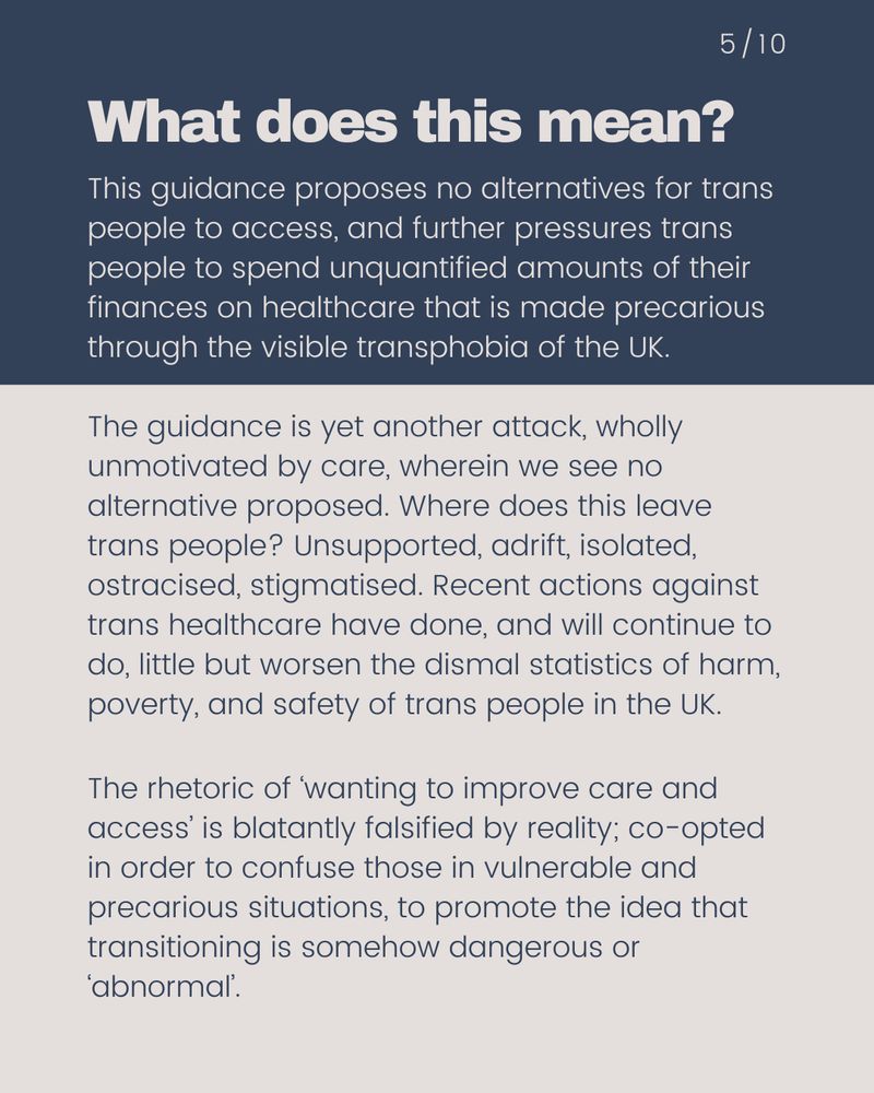  This guidance proposes no alternatives for trans people to access, and further pressures trans people to spend unquantified amounts of their finances on healthcare that is made precarious through the visible transphobia of the UK.   The guidance is yet another attack, wholly unmotivated by care, wherein we see no alternative proposed. Where does this leave trans people? Unsupported, adrift, isolated, ostracised, stigmatised. Recent actions against trans healthcare have done, and will continue to do, little but worsen the dismal statistics of harm, poverty, and safety of trans people in the UK.  The rhetoric of ‘wanting to improve care and access’ is blatantly falsified by reality; co-opted in order to confuse those in vulnerable and precarious situations, to promote the idea that transitioning is somehow dangerous or ‘abnormal’. 