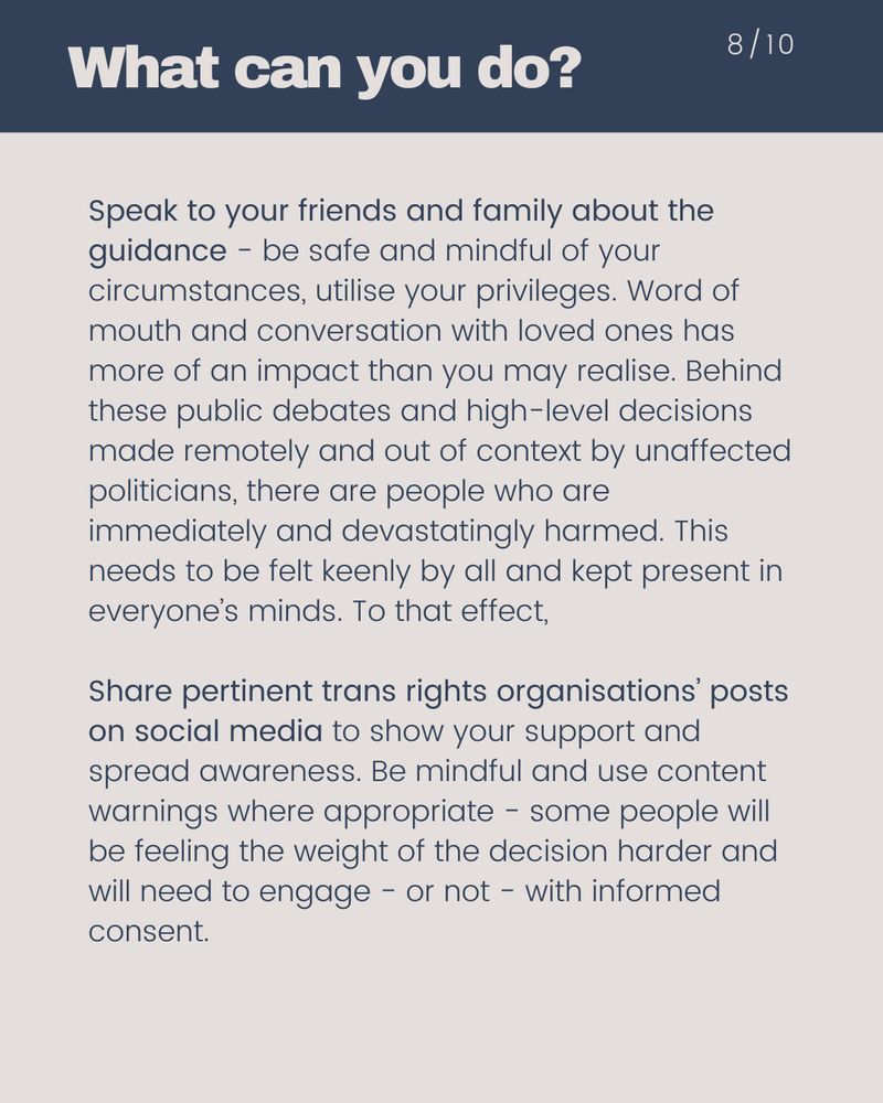 Speak to your friends and family about the guidance - be safe and mindful of your circumstances, utilise your privileges. Word of mouth and conversation with loved ones has more of an impact than you may realise. Behind these public debates and high-level decisions made remotely and out of context by unaffected politicians, there are people who are immediately and devastatingly harmed. This needs to be felt keenly by all and kept present in everyone’s minds. To that effect, Share pertinent trans rights organisations’ posts on social media to show your support and spread awareness. Be mindful and use content warnings where appropriate - some people will be feeling the weight of the decision harder and will need to engage - or not - with informed consent.