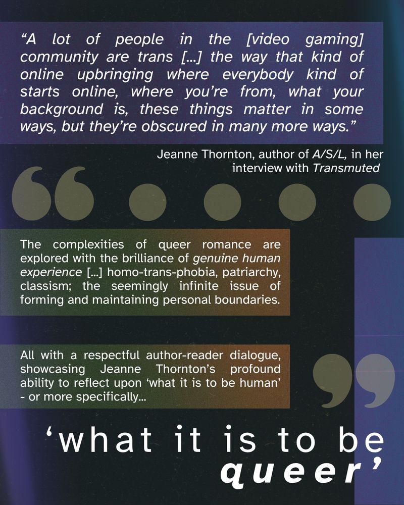 “A lot of people in the [video gaming] community are trans [...] the way that kind of online upbringing where everybody kind of starts online, where you’re from, what your background is, these things matter in some ways, but they’re obscured in many more ways.” Jeanne Thornton, author of A/S/L, in her interview with Transmuted. The complexities of queer romance are explored with the brilliance of genuine human experience [...] homo-trans-phobia, patriarchy, classism; the seemingly infinite issue of forming and maintaining personal boundaries. All with a respectful author-reader dialogue, showcasing Jeanne Thornton’s profound ability to reflect upon ‘what it is to be human’ - or more specifically... ‘what it is to be queer’.