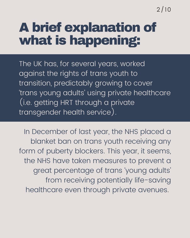 The UK has, for several years, worked against the rights of trans youth to transition, predictably growing to cover ‘trans young adults’ using private healthcare (i.e. getting HRT through a private transgender health service).   In December of last year, the NHS placed a blanket ban on trans youth receiving any form of puberty blockers. This year, it seems, the NHS have taken measures to prevent a great percentage of trans ‘young adults’ from receiving potentially life-saving healthcare even through private avenues. 