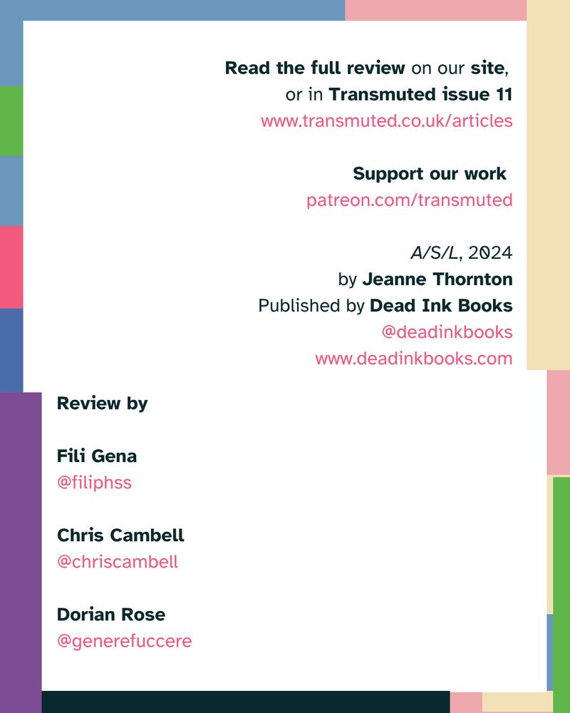 Read the full review on our site, or in Transmuted issue 11. www.transmuted.co.uk/articles
Support our work at patreon.com/transmuted
A/S/L, 2024, by Jeanne Thornton
Published by Dead Ink Books @deadinkbooks. www.deadinkbooks.com
Review by 
Fili Gena @filiphss
Chris Cambell @chriscambell 
Dorian Rose @generefuccere
