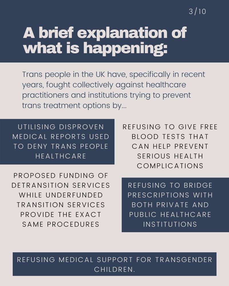  Trans people in the UK have, ramping up over recent years, fought both individually and collectively against GPs and institutions preventing healthcare options by way of:   Refusing to give free blood tests that can help prevent serious health complications, Refusing to bridge prescriptions with both private and public healthcare institutions,  Refusing medical support for transgender children, Publication of questionable medical reports used to deny trans people healthcare, Proposed funding of detransition services while underfunded transition services provide the exact same procedures.