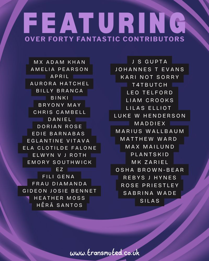 We’re proud to announce open pre-orders of Transmuted's summer 2025 issue!

You can grab a copy through the link in our bio, or go to www dot transmuted dot co dot uk forward slash shop !

A bold new edition, a 104 page anthology of poems, artworks, comics, stories, articles and essays, which are a form of trans-national celebration in times of difficulty.

This issue features 11 artists, 4 comics, 1 zine, 9 poets, 11 short stories, monologues & letters, 5 essays and articles, and 2 reviews - plus more art and content for your perusal...

Featuring the legends:

Mx Adam Khan
Amelia Pearson
April - @aprilthefrogcomics
Aurora Hatchel
Billy Branca
Binki
Bryony May - @bryonymayart
Chris Cambell
Daniel - @_danny.artss_
Dorian Rose - @generefuccere
Edie barnabas
Eglantine VItava
Ela Clotilde Falone - @ilvinodegliamanti_
Elwyn V J Roth - @evjroth
Emory Southwick - @emoryartmodel
ez - @thequeerchaos
Fili Gena
Frau Diamanda - @frau.diamanda2
Gideon Josie Bennet - @wolfiebob
Heather Moss - @heather_moss_
Hḗrā Santos - @hera.s.santos
J S Gupta
Johannes T Evans - @johannestevans
Kari Not Sorry
t4tbutch - @t4tbutch
Leo Telford
Liam Crooks - @human._.fly
Lilas Elliot
Luke W Henderson - @lukewhendersonm
MaddieX
Marius Wallbaum - @mariustofu
Matthew Ward
Max Mailund
Plantskid - @plantskid
mk zariel
Osha Brown-Bear - @oshabrownbear
Rebys J Hynes - @rebysjhynes
Rose Priestley
Sabrina Wade - @pythialouise
Silas

A massive thank you to Fili Gena, Finn Evans, J S Gupta, Chris Cambell, Anna Rose James, Rebys J Hynes, and all of our fantastic supporters for helping us keep Transmuted going!