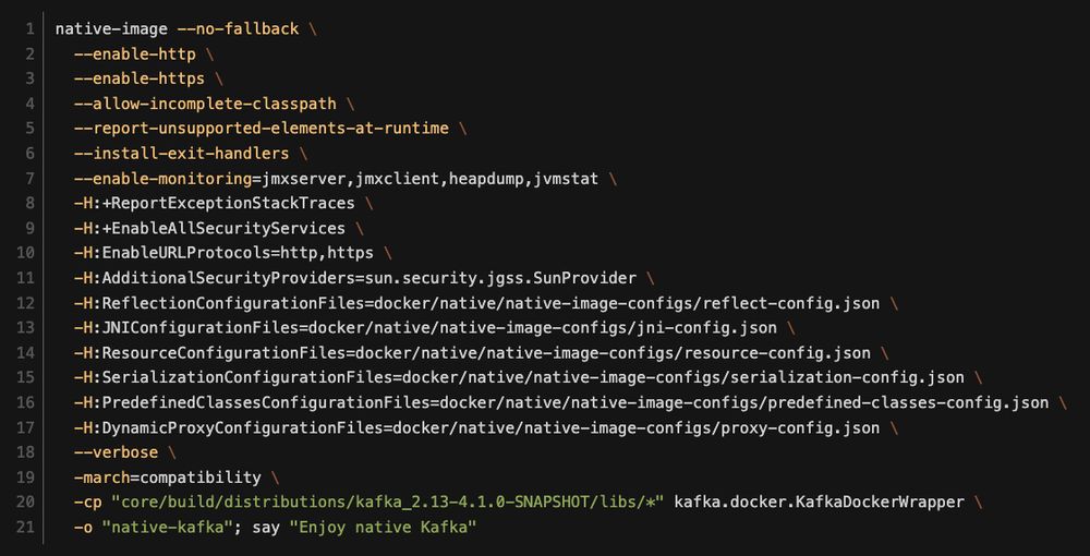 native-image --no-fallback \
  --enable-http \
  --enable-https \
  --allow-incomplete-classpath \
  --report-unsupported-elements-at-runtime \
  --install-exit-handlers \
  --enable-monitoring=jmxserver,jmxclient,heapdump,jvmstat \
  -H:+ReportExceptionStackTraces \
  -H:+EnableAllSecurityServices \
  -H:EnableURLProtocols=http,https \
  -H:AdditionalSecurityProviders=sun.security.jgss.SunProvider \
  -H:ReflectionConfigurationFiles=docker/native/native-image-configs/reflect-config.json \
  -H:JNIConfigurationFiles=docker/native/native-image-configs/jni-config.json \
  -H:ResourceConfigurationFiles=docker/native/native-image-configs/resource-config.json \
  -H:SerializationConfigurationFiles=docker/native/native-image-configs/serialization-config.json \
  -H:PredefinedClassesConfigurationFiles=docker/native/native-image-configs/predefined-classes-config.json \
  -H:DynamicProxyConfigurationFiles=docker/native/native-image-configs/proxy-config.json \
  --verbose \
  -march=compatibility \
  -cp "core/build/distributions/kafka_2.13-4.1.0-SNAPSHOT/libs/*" kafka.docker.KafkaDockerWrapper \
  -o "native-kafka"; say "Enjoy native Kafka"