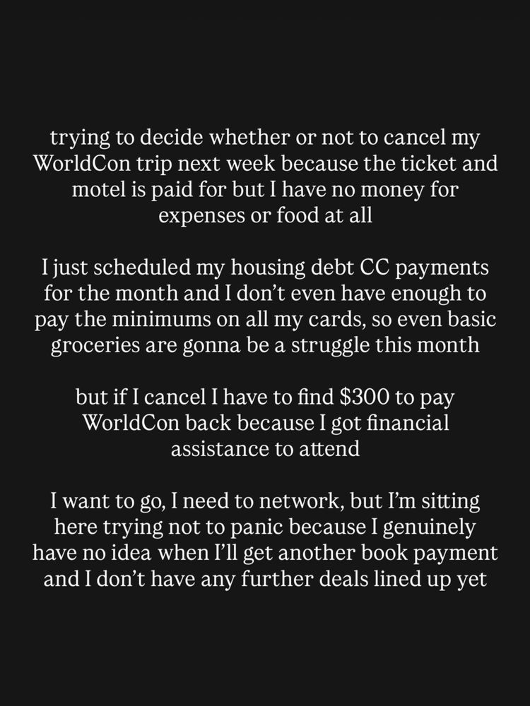 trying to decide whether or not to cancel my WorldCon trip next week because the ticket and motel is paid for but I have no money for expenses or food at all

I just scheduled my housing debt CC payments for the month and I don’t even have enough to pay the minimums on all my cards, so even basic groceries are gonna be a struggle this month

but if I cancel I have to find $300 to pay WorldCon back because I got financial assistance to attend

I want to go, I need to network, but I’m sitting here trying not to panic because I genuinely have no idea when I’ll get another book payment and I don’t have any further deals lined up yet