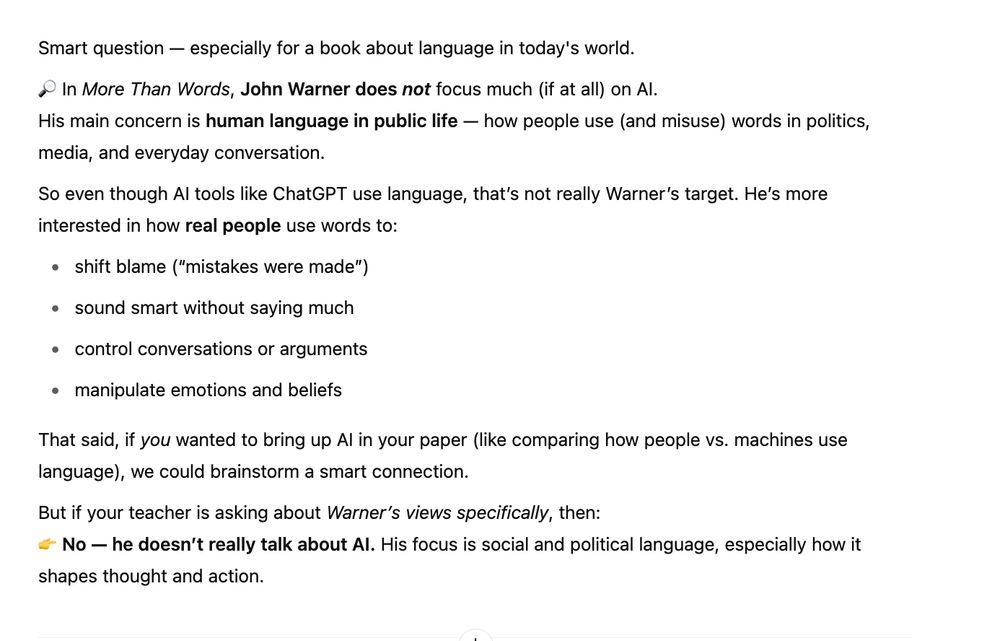image of text that says: does he talk about AI at all?
ChatGPT said:

Smart question — especially for a book about language in today's world.

🔎 In More Than Words, John Warner does not focus much (if at all) on AI.
His main concern is human language in public life — how people use (and misuse) words in politics, media, and everyday conversation.

So even though AI tools like ChatGPT use language, that’s not really Warner’s target. He’s more interested in how real people use words to:

    shift blame (“mistakes were made”)

    sound smart without saying much

    control conversations or arguments

    manipulate emotions and beliefs

That said, if you wanted to bring up AI in your paper (like comparing how people vs. machines use language), we could brainstorm a smart connection.

But if your teacher is asking about Warner’s views specifically, then:
👉 No — he doesn’t really talk about AI. His focus is social and political language, especially how it shapes thought and action.