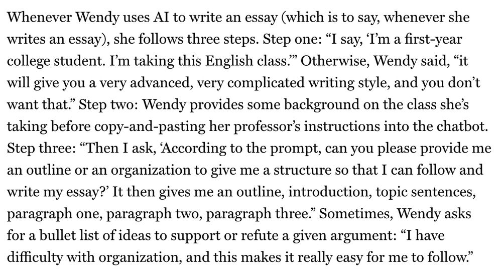 Whenever Wendy uses AI to write an essay (which is to say, whenever she writes an essay), she follows three steps. Step one: “I say, ‘I’m a first-year college student. I’m taking this English class.’” Otherwise, Wendy said, “it will give you a very advanced, very complicated writing style, and you don’t want that.” Step two: Wendy provides some background on the class she’s taking before copy-and-pasting her professor’s instructions into the chatbot. Step three: “Then I ask, ‘According to the prompt, can you please provide me an outline or an organization to give me a structure so that I can follow and write my essay?’ It then gives me an outline, introduction, topic sentences, paragraph one, paragraph two, paragraph three.” Sometimes, Wendy asks for a bullet list of ideas to support or refute a given argument: “I have difficulty with organization, and this makes it really easy for me to follow.
