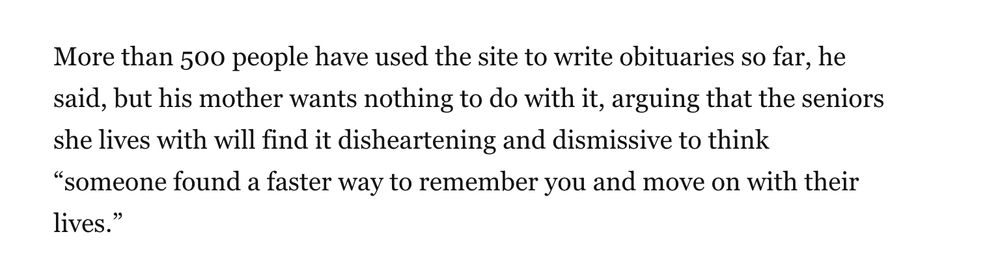 More than 500 people have used the site to write obituaries so far, he said, but his mother wants nothing to do with it, arguing that the seniors she lives with will find it disheartening and dismissive to think “someone found a faster way to remember you and move on with their lives.”