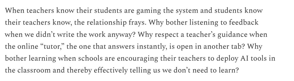 Image of text that says "When teachers know their students are gaming the system and students know their teachers know, the relationship frays. Why bother listening to feedback when we didn’t write the work anyway? Why respect a teacher’s guidance when the online “tutor,” the one that answers instantly, is open in another tab? Why bother learning when schools are encouraging their teachers to deploy AI tools in the classroom and thereby effectively telling us we don’t need to learn?"
