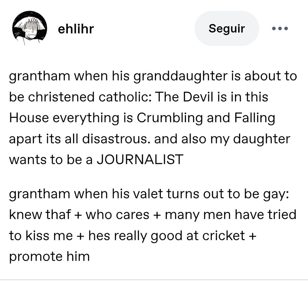 grantham when his granddaughter is about to be christened catholic: The Devil is in this House everything is Crumbling and Falling apart its all disastrous. and also my daughter wants to be a JOURNALIST

grantham when his valet turns out to be gay: knew thaf + who cares + many men have tried to kiss me + hes really good at cricket + promote him