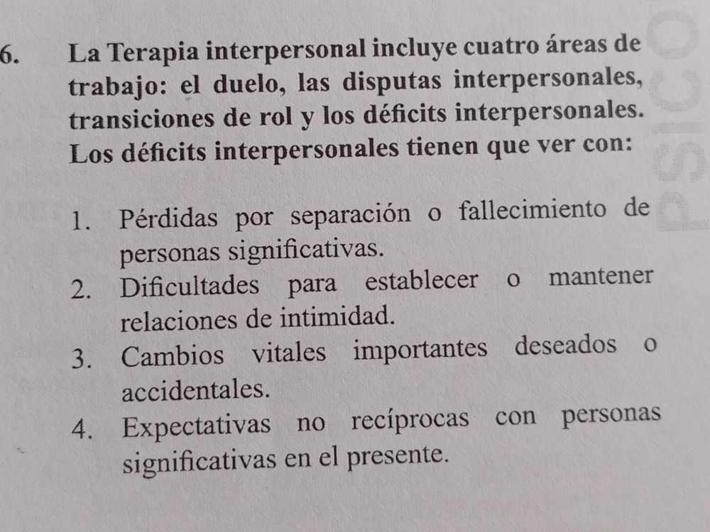 Enunciado de pregunta donde dice: "Pregunta 186. La Terapia Interpersonal incluye cuatro áreas de trabajo: el duelo, las disputas interpersonales, transiciones de rol y los déficits interpersonales. Los déficits interpersonales tienen que ver con".
Aunque no esté marcada, la respuesta correcta es la 2, que lee "dificultades para establecer o mantener relaciones de intimidad".