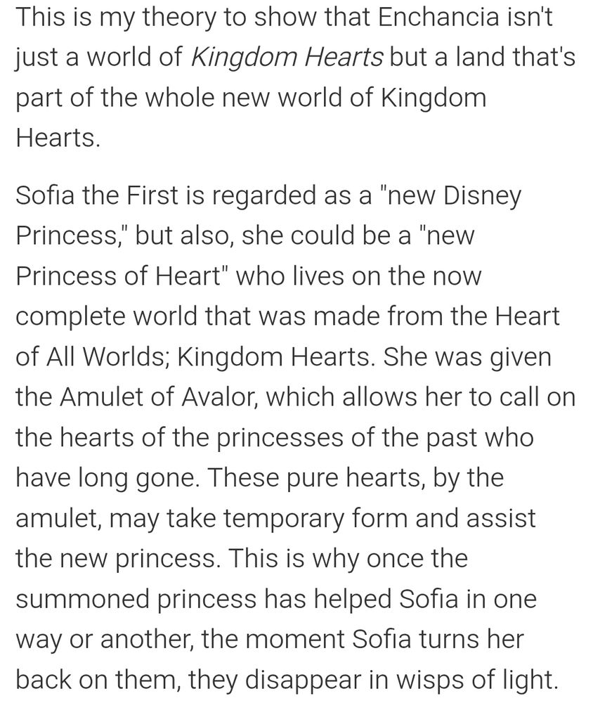 This is my theory to show that Enchancia isn't just a world of Kingdom Hearts but a land that's part of the whole new world of Kingdom Hearts.

Sofia the First is regarded as a "new Disney Princess," but also, she could be a "new Princess of Heart" who lives on the now complete world that was made from the Heart of All Worlds; Kingdom Hearts. She was given the Amulet of Avalor, which allows her to call on the hearts of the princesses of the past who have long gone. These pure hearts, by the amulet, may take temporary form and assist the new princess. This is why once the summoned princess has helped Sofia in one way or another, the moment Sofia turns her back on them, they disappear in wisps of light.