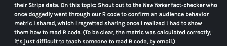Screenshot from defectors 2024-25 annual report 

their Stripe data. On this topic: Shout out to the New Yorker fact-checker who once doggedly went through our R code to confirm an audience behavior metric I shared, which I regretted sharing once I realized I had to show
them how to read R code. (To be clear, the metric was calculated correctly;
it's just difficult to teach someone to read R code, by email.)