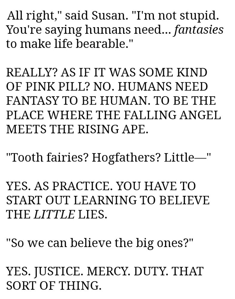 All right," said Susan. "I'm not stupid. You're saying humans need... fantasies to make life bearable."

REALLY? AS IF IT WAS SOME KIND OF PINK PILL? NO. HUMANS NEED FANTASY TO BE HUMAN. TO BE THE PLACE WHERE THE FALLING ANGEL MEETS THE RISING APE.

"Tooth fairies? Hogfathers? Little—"

YES. AS PRACTICE. YOU HAVE TO START OUT LEARNING TO BELIEVE THE LITTLE LIES.

"So we can believe the big ones?"

YES. JUSTICE. MERCY. DUTY. THAT SORT OF THING.