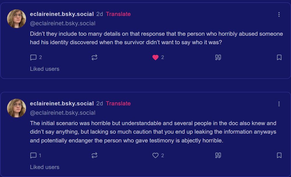 eclaireinet.bsky.social

2d

@eclaireinet.bsky.social

Didn’t they include too many details on that response that the person who horribly abused someone had his identity discovered when the survivor didn’t want to say who it was?

eclaireinet.bsky.social

2d

@eclaireinet.bsky.social

The initial scenario was horrible but understandable and several people in the doc also knew and didn’t say anything, but lacking so much caution that you end up leaking the information anyways and potentially endanger the person who gave testimony is abjectly horrible.

