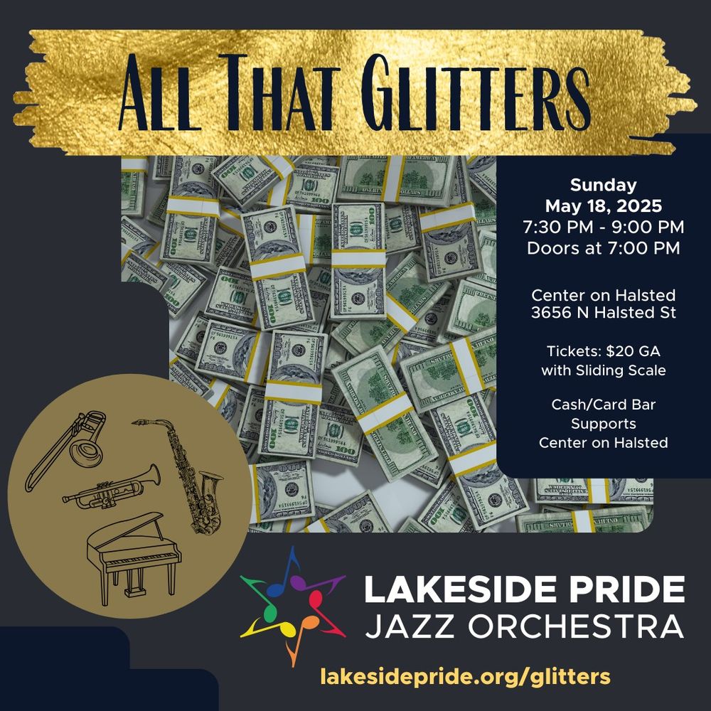 Gray background, top of the graphic shows a pain smear with a gold foil and the concert title "All That Glitters" followed underneath with an image of a pile of cash. To the right of the image of cash is a blue text box with the text "Sunday, May 18, 2025, 7:30 PM - 9:00 PM, Doors at 7:00 PM, Center on Halsted 3656 N Halsted St, Tickets: $20 GA with sliding scale, Cash/card bar supports Center on Halsted." To the bottom left corner is a brown circle with black outlines of a piano, trombone, trumpet, and saxophone spread equally within the brown circle. The bottom right corner is the Jazz Orchestra's Logo which contains the Lakeside Pride eighth note star in rainbow colors followed by the text in white "Lakeside Pride" on one line and "Jazz Orchestra" on the bottom line. Below the logo is the text in sunflower yellow "lakesidepride.org/glitters."