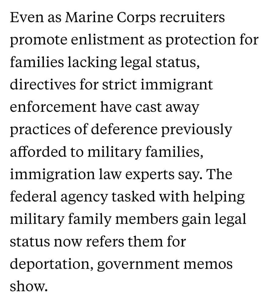 "Even as Marine Corps recruiters promote enlistment as protection for families lacking legal status, directives for strict immigrant enforcement have cast away practices of deference previously afforded to military families, immigration law experts say. The federal agency tasked with helping military family members gain legal status now refers them for deportation, government memos show."