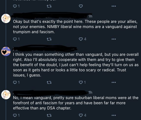 A screenshot of a Bluesky thread

User 1 (name redacted): Okay but that's the exact point here. These people are your allies, not your enemies. NIMBY liberal wine moms are a vanguard against Trumpism and fascism.

User 2 (name redacted): I think you mean something other than vanguard, but you are overall right. Also I'll absolutely cooperate with them and try to give them the benefit of the doubt, I just can't help feeling they'll turn on us as soon as it gets hard or looks a little too scary or radical. Trust issues, I guess.

User 1 (name redacted): No, I mean vanguard, pretty sure suburban liberal moms were at the forefront of anti fascism for years and have been far far more effective than any DSA chapter.