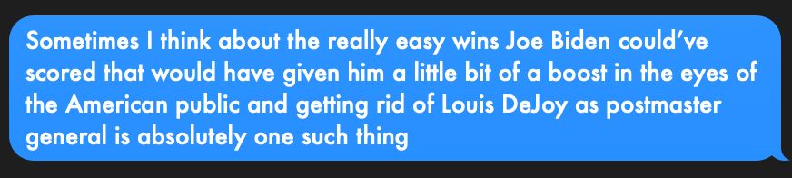 An iMessage screenshot which reads: "Sometimes I think about the really easy wins Joe Biden could've scored that would have given him a little bit of a boost in the eyes of the American public and getting rid of Louis DeJoy as postmaster general is absolutely one such thing."