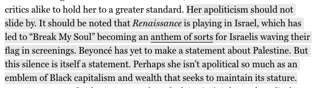 Her apoliticism should not slide by. It should be noted that Renaissance is playing in Israel, which has led to “Break My Soul” becoming an anthem of sorts for Israelis waving their flag in screenings. Beyoncé has yet to make a statement about Palestine. But this silence is itself a statement. Perhaps she isn’t apolitical so much as an emblem of Black capitalism and wealth that seeks to maintain its stature.