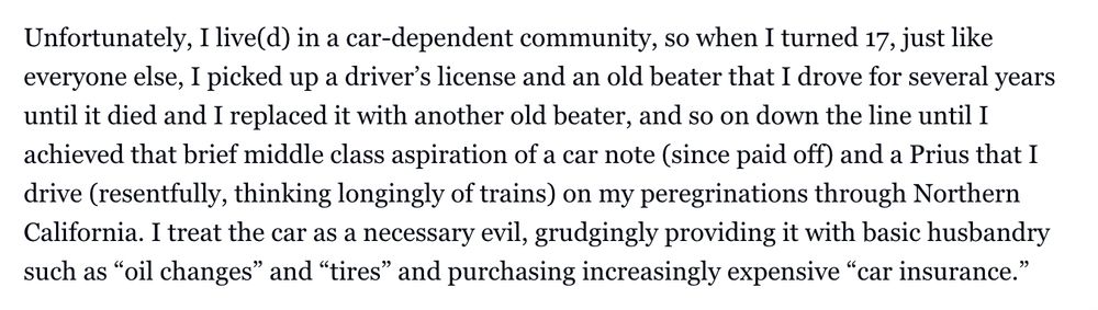 Unfortunately, I live(d) in a car-dependent community, so when I turned 17, just like everyone else, I picked up a driver’s license and an old beater that I drove for several years until it died and I replaced it with another old beater, and so on down the line until I achieved that brief middle class aspiration of a car note (since paid off) and a Prius that I drive (resentfully, thinking longingly of trains) on my peregrinations through Northern California. I treat the car as a necessary evil, grudgingly providing it with basic husbandry such as “oil changes” and “tires” and purchasing increasingly expensive “car insurance.” 