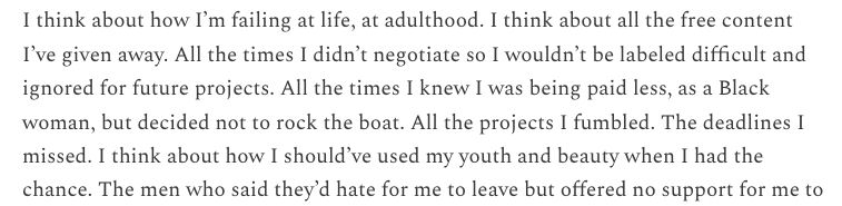 I think about how I’m failing at life, at adulthood. I think about all the free content I’ve given away. All the times I didn’t negotiate so I wouldn’t be labeled difficult and ignored for future projects. All the times I knew I was being paid less, as a Black woman, but decided not to rock the boat. All the projects I fumbled. The deadlines I missed.