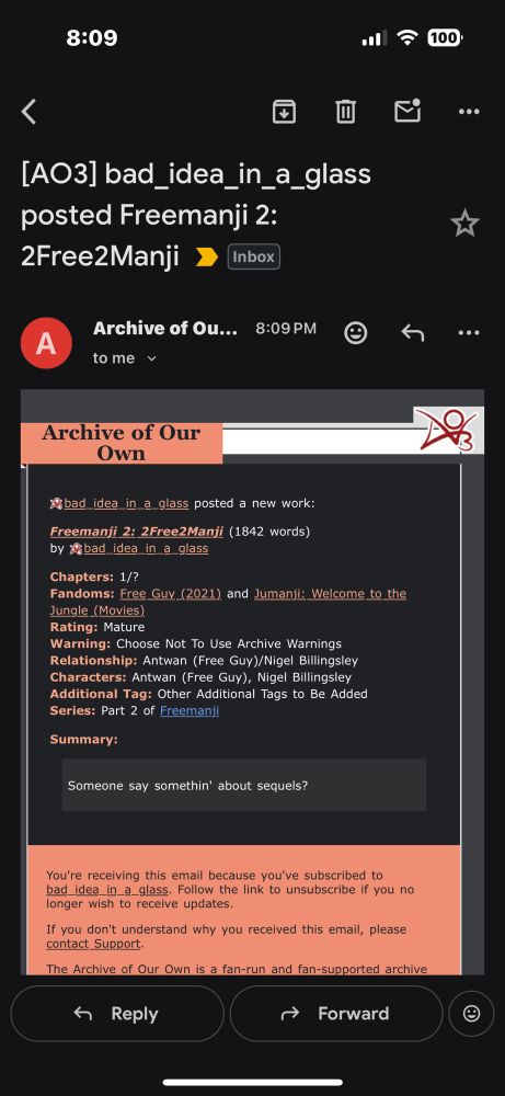 Emil screenshot:

[AO3] bad _idea_in_a_glass
posted Freemanji 2:
2Free2Manji
Inbox
★
Archive of Ou...
to me v
8:09 PM
Archive of Our
Own
Abad_idea_in_a glass posted a new work:
Freemanji 2: 2Free2Manji (1842 words)
by bad idea in a glass
Chapters: 1/?
Fandoms: Free Guy. (2021) and Jumanji: Welcome to the Jungle (Movies)
Rating: Mature
Warning: Choose Not To Use Archive Warnings Relationship: Antwan (Free Guy)/Nigel Billingsley Characters: Antwan (Free Guy), Nigel Billingsley Additional Tag: Other Additional Tags to Be Added Series: Part 2 of Freemanji
Summary:
Someone say somethin' about sequels?