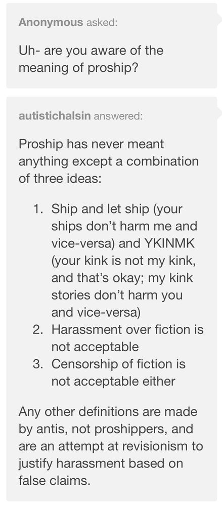 Text: Anonymous asked:
Uh- are you aware of the meaning of proship?

autistichalsin answered:
Proship has never meant anything except a combination of three ideas:

1. Ship and let ship (your ships don’t harm me and vice-versa) and YKINMK (your kink is not my kink, and that’s okay; my kink stories don’t harm you and vice-versa)

2. Harassment over fiction is not acceptable

3. Censorship of fiction is not acceptable either

Any other definitions are made by antis, not proshippers, and are an attempt at revisionism to justify harassment based on false claims.