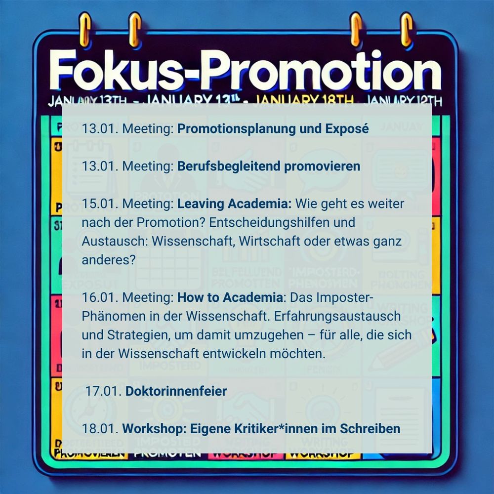 Das Bild zeigt eine digitale Kalenderübersicht mit dem Titel "Fokus-Promotion" für die Woche vom 13. bis 18. Januar. Der Hintergrund des Kalenders ist in einem tiefen Blau (#003a6a) gehalten, und die Überschrift ist in großer, weißer Schrift dargestellt.

Im Vordergrund überlagert ein transparentes Textfeld den Kalender, in dem die Termine der Woche klar aufgelistet sind. Die Einträge umfassen:

13.01. Meeting: Promotionsplanung und Exposé
13.01. Meeting: Berufsbegleitend promovieren
15.01. Meeting: Leaving Academia – Austausch zu Karrierewegen nach der Promotion.
16.01. Meeting: How to Academia – Thematisiert das Imposter-Phänomen in der Wissenschaft.
17.01. Doktorinnenfeier – ein Event zur Feier der Promotion.
18.01. Workshop: Eigene Kritikerinnen im Schreiben* – Fokus auf Schreibblockaden und Mindset.


