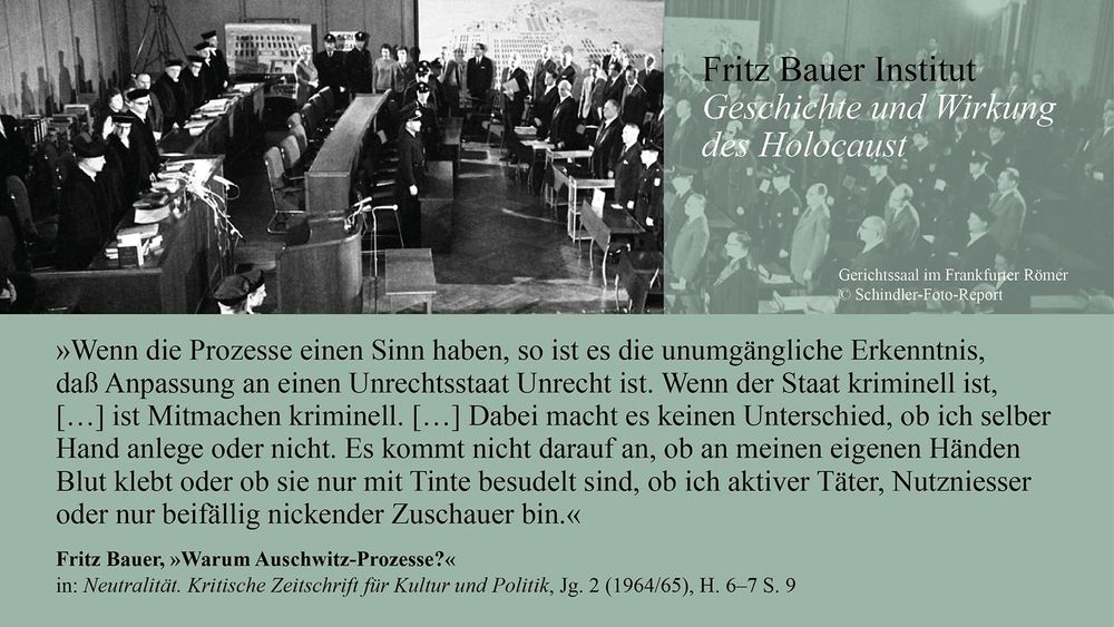 Schwarz-Weiß-Fotografie eines Gerichtssaals im Frankfurter Römer während der Auschwitz-Prozesse. Zahlreiche Richter, Anwälte, Angeklagte und Zuschauer sind zu sehen. Darunter ein Textfeld mit folgendem Zitat von Fritz Bauer:

„Wenn die Prozesse einen Sinn haben, so ist es die unumgängliche Erkenntnis, daß Anpassung an einen Unrechtsstaat Unrecht ist. Wenn der Staat kriminell ist, […] ist Mitmachen kriminell. […] Dabei macht es keinen Unterschied, ob ich selber Hand anlege oder nicht. Es kommt nicht darauf an, ob an meinen eigenen Händen Blut klebt oder ob sie nur mit Tinte besudelt sind, ob ich aktiver Täter, Nutznießer oder nur beifällig nickender Zuschauer bin.“

– Fritz Bauer, Warum Auschwitz-Prozesse?, in: Neutralität. Kritische Zeitschrift für Kultur und Politik, Jg. 2 (1964/65), H. 6–7 S. 9.

Rechts oben: Logo des Fritz Bauer Instituts „Geschichte und Wirkung des Holocaust“.