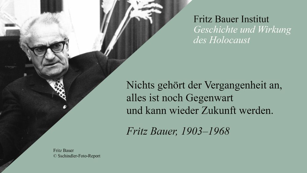 Schwarz-weiß-Foto von Fritz Bauer, einem älteren Mann mit Brille und ernstem Blick. Er trägt einen dunklen Anzug mit gemusterter Krawatte. Rechts im Bild befindet sich ein Zitat auf grünlichem Hintergrund:
„Nichts gehört der Vergangenheit an, alles ist noch Gegenwart und kann wieder Zukunft werden.“
– Fritz Bauer, 1903–1968.
Oben steht: „Fritz Bauer Institut – Geschichte und Wirkung des Holocaust“.
Fotoquelle: © Sschindler-Foto-Report.