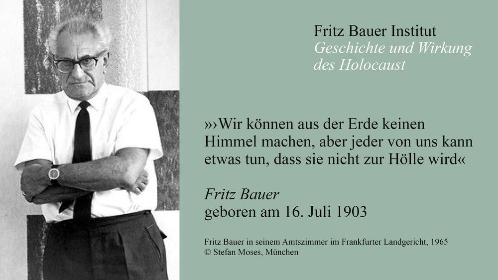 Zweiteiliges Gedenkbild auf grünem Hintergrund. Links ein Schwarzweißfoto von Fritz Bauer mit verschränkten Armen, weißem Hemd, Krawatte und Brille.
Rechts Text:
Fritz Bauer Institut – Geschichte und Wirkung des Holocaust
„Wir können aus der Erde keinen Himmel machen, aber jeder von uns kann etwas tun, dass sie nicht zur Hölle wird“
Fritz Bauer, geboren am 16. Juli 1903
Fotocredit unten: „Fritz Bauer in seinem Amtszimmer im Frankfurter Landgericht, 1965 © Stefan Moses, München“