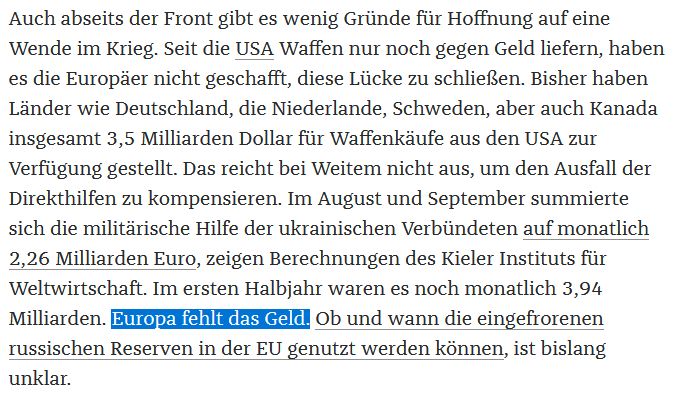 Auch abseits der Front gibt es wenig Gründe für Hoffnung auf eine Wende im Krieg. Seit die USA Waffen nur noch gegen Geld liefern, haben es die Europäer nicht geschafft, diese Lücke zu schließen. Bisher haben Länder wie Deutschland, die Niederlande, Schweden, aber auch Kanada insgesamt 3,5 Milliarden Dollar für Waffenkäufe aus den USA zur Verfügung gestellt. Das reicht bei Weitem nicht aus, um den Ausfall der Direkthilfen zu kompensieren. Im August und September summierte sich die militärische Hilfe der ukrainischen Verbündeten auf monatlich 2,26 Milliarden Euro, zeigen Berechnungen des Kieler Instituts für Weltwirtschaft. Im ersten Halbjahr waren es noch monatlich 3,94 Milliarden. Europa fehlt das Geld. Ob und wann die eingefrorenen russischen Reserven in der EU genutzt werden können, ist bislang unklar.