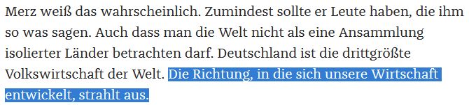 Merz weiß das wahrscheinlich. Zumindest sollte er Leute haben, die ihm so was sagen. Auch dass man die Welt nicht als eine Ansammlung isolierter Länder betrachten darf. Deutschland ist die drittgrößte Volkswirtschaft der Welt. Die Richtung, in die sich unsere Wirtschaft entwickelt, strahlt aus.