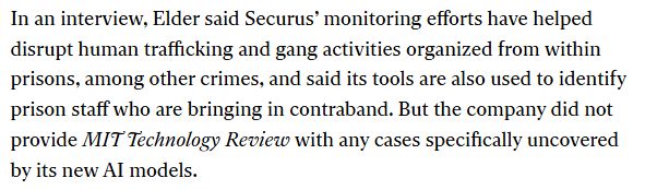 In an interview, Elder said Securus’ monitoring efforts have helped disrupt human trafficking and gang activities organized from within prisons, among other crimes, and said its tools are also used to identify prison staff who are bringing in contraband. But the company did not provide MIT Technology Review with any cases specifically uncovered by its new AI models. 
