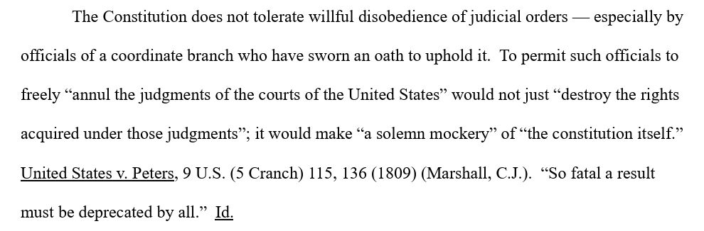 The Constitution does not tolerate willful disobedience of judicial orders - especially by officials of a coordinate branch who have sworn an oath to uphold it. To permit such officials to freely "annul the judgments of the courts of the United States" would not just "destroy the rights acquired under those judgments"; it would make "a solemn mockery" of "the constitution itself." United States v. Peters, 9 U.S. (5 Cranch) 115, 136 (1809) (Marshall, C.J.). "So fatal a result must be deprecated by all." Id.