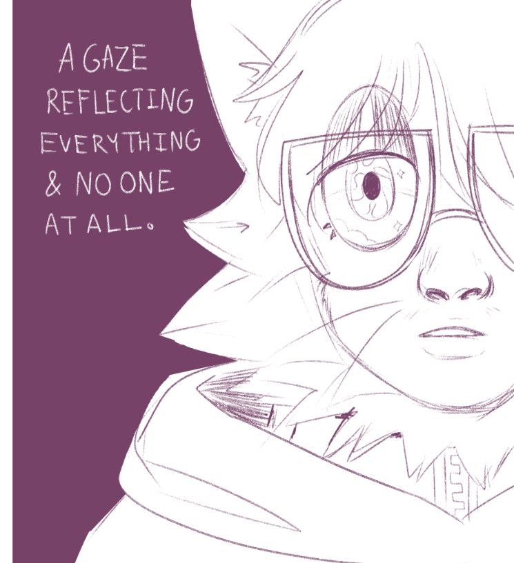 An uncolored pencil sketch.
Text Reads: "A GAZE REFLECTING EVERYTHING AND NO ONE AT ALL." In the dark, a spectacled catfolk with a human face gazes at the camera, and only half of their face is visible, with an ambiguous and sleepy expression. Their eye is drawn to be full of clouds and stars and swirling energy.