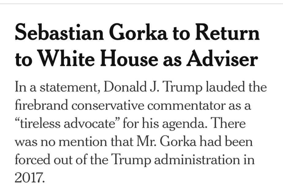 An NYT headline that reads “Sebastian Gorka to Return to White House as Adviser”
The subhead reads: “In a statement, Donald J. Trump lauded the firebrand conservative commentator as a
‘tireless advocate’ for his agenda. There was no mention that Mr. Gorka had been forced out of the Trump administration in 2017.”