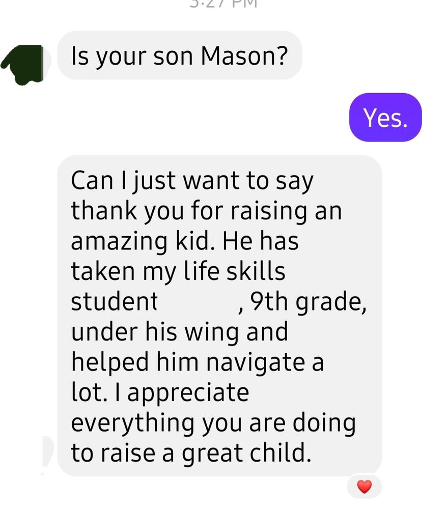 A message from another parent telling me how my son who is a senior has taken their freshman special needs student under his wing and helped him in school.